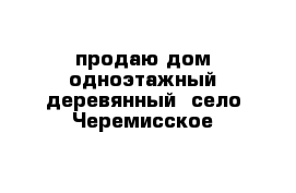 продаю дом одноэтажный деревянный  село Черемисское